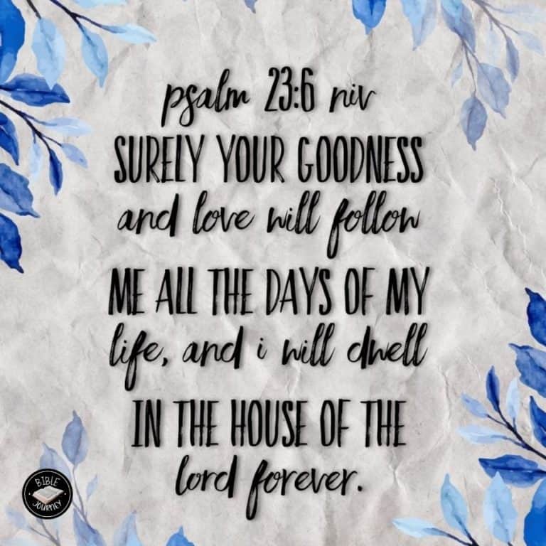 Psalm 23:6 NIV - Surely your goodness and love will follow me all the days of my life, and I will dwell in the house of the LORD forever.